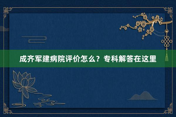 成齐军建病院评价怎么？专科解答在这里